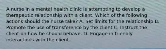 A nurse in a mental health clinic is attempting to develop a therapeutic relationship with a client. Which of the following actions should the nurse take? A. Set limits for the relationship B. Promote the use of transference by the client C. Instruct the client on how he should behave. D. Engage in friendly interactions with the client.