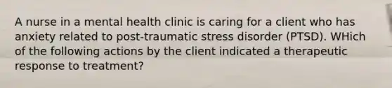 A nurse in a mental health clinic is caring for a client who has anxiety related to post-traumatic stress disorder (PTSD). WHich of the following actions by the client indicated a therapeutic response to treatment?