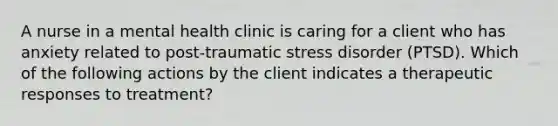 A nurse in a mental health clinic is caring for a client who has anxiety related to post-traumatic stress disorder (PTSD). Which of the following actions by the client indicates a therapeutic responses to treatment?