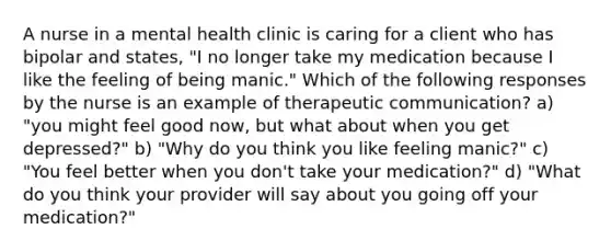 A nurse in a mental health clinic is caring for a client who has bipolar and states, "I no longer take my medication because I like the feeling of being manic." Which of the following responses by the nurse is an example of therapeutic communication? a) "you might feel good now, but what about when you get depressed?" b) "Why do you think you like feeling manic?" c) "You feel better when you don't take your medication?" d) "What do you think your provider will say about you going off your medication?"