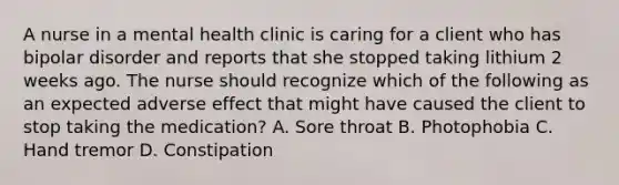 A nurse in a mental health clinic is caring for a client who has <a href='https://www.questionai.com/knowledge/kxIRqnWz5V-bipolar-disorder' class='anchor-knowledge'>bipolar disorder</a> and reports that she stopped taking lithium 2 weeks ago. The nurse should recognize which of the following as an expected adverse effect that might have caused the client to stop taking the medication? A. Sore throat B. Photophobia C. Hand tremor D. Constipation