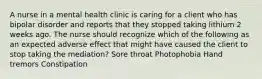 A nurse in a mental health clinic is caring for a client who has bipolar disorder and reports that they stopped taking lithium 2 weeks ago. The nurse should recognize which of the following as an expected adverse effect that might have caused the client to stop taking the mediation? Sore throat Photophobia Hand tremors Constipation