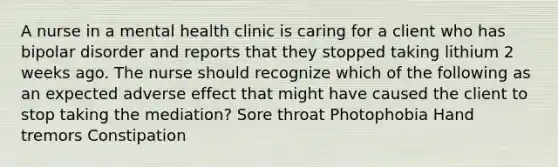 A nurse in a mental health clinic is caring for a client who has bipolar disorder and reports that they stopped taking lithium 2 weeks ago. The nurse should recognize which of the following as an expected adverse effect that might have caused the client to stop taking the mediation? Sore throat Photophobia Hand tremors Constipation