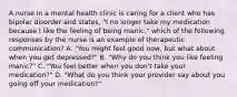 A nurse in a mental health clinic is caring for a client who has bipolar disorder and states, "I no longer take my medication because I like the feeling of being manic." which of the following responses by the nurse is an example of therapeutic communication? A. "You might feel good now, but what about when you get depressed?" B. "Why do you think you like feeling manic?" C. "You feel better when you don't take your medication?" D. "What do you think your provider say about you going off your medication?"