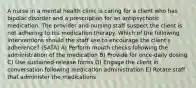 A nurse in a mental health clinic is caring for a client who has bipolar disorder and a prescription for an antipsychotic medication. The provider and nursing staff suspect the client is not adhering to his medication therapy. Which of the following interventions should the staff use to encourage the client's adherence? (SATA) A) Perform mouth checks following the administration of the medication B) Provide for once-daily dosing C) Use sustained-release forms D) Engage the client in conversation following medication administration E) Rotate staff that administer the medications