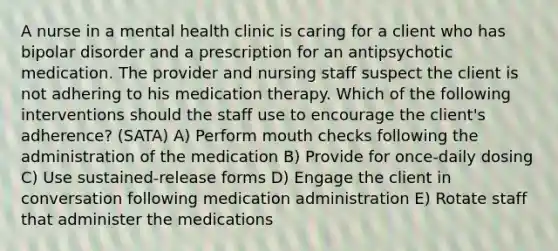 A nurse in a mental health clinic is caring for a client who has bipolar disorder and a prescription for an antipsychotic medication. The provider and nursing staff suspect the client is not adhering to his medication therapy. Which of the following interventions should the staff use to encourage the client's adherence? (SATA) A) Perform mouth checks following the administration of the medication B) Provide for once-daily dosing C) Use sustained-release forms D) Engage the client in conversation following medication administration E) Rotate staff that administer the medications