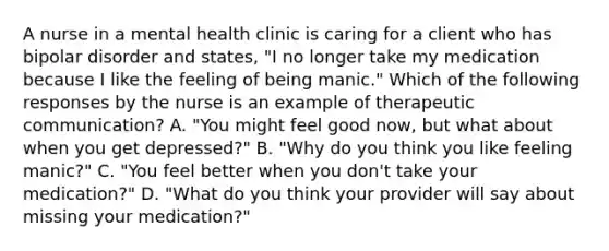 A nurse in a mental health clinic is caring for a client who has bipolar disorder and states, "I no longer take my medication because I like the feeling of being manic." Which of the following responses by the nurse is an example of therapeutic communication? A. "You might feel good now, but what about when you get depressed?" B. "Why do you think you like feeling manic?" C. "You feel better when you don't take your medication?" D. "What do you think your provider will say about missing your medication?"