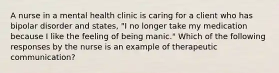 A nurse in a mental health clinic is caring for a client who has bipolar disorder and states, "I no longer take my medication because I like the feeling of being manic." Which of the following responses by the nurse is an example of therapeutic communication?