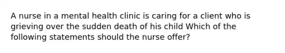 A nurse in a mental health clinic is caring for a client who is grieving over the sudden death of his child Which of the following statements should the nurse offer?