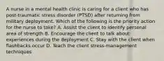 A nurse in a mental health clinic is caring for a client who has post-traumatic stress disorder (PTSD) after returning from military deployment. Which of the following is the priority action for the nurse to take? A. Assist the client to identify personal area of strength B. Encourage the client to talk about experiences during the deployment C. Stay with the client when flashbacks occur D. Teach the client stress-management techniques