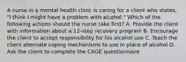 A nurse in a mental health clinic is caring for a client who states, "I think I might have a problem with alcohol." Which of the following actions should the nurse take first? A. Provide the client with information about a 12-step recovery program B. Encourage the client to accept responsibility for his alcohol use C. Teach the client alternate coping mechanisms to use in place of alcohol D. Ask the client to complete the CAGE questionnaire