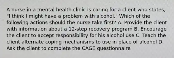 A nurse in a mental health clinic is caring for a client who states, "I think I might have a problem with alcohol." Which of the following actions should the nurse take first? A. Provide the client with information about a 12-step recovery program B. Encourage the client to accept responsibility for his alcohol use C. Teach the client alternate coping mechanisms to use in place of alcohol D. Ask the client to complete the CAGE questionnaire