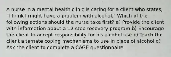 A nurse in a mental health clinic is caring for a client who states, "I think I might have a problem with alcohol." Which of the following actions should the nurse take first? a) Provide the client with information about a 12-step recovery program b) Encourage the client to accept responsibility for his alcohol use c) Teach the client alternate coping mechanisms to use in place of alcohol d) Ask the client to complete a CAGE questionnaire