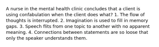 A nurse in the mental health clinic concludes that a client is using confabulation when the client does what? 1. The flow of thoughts is interrupted. 2. Imagination is used to fill in memory gaps. 3. Speech flits from one topic to another with no apparent meaning. 4. Connections between statements are so loose that only the speaker understands them.