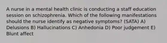 A nurse in a mental health clinic is conducting a staff education session on schizophrenia. Which of the following manifestations should the nurse identify as negative symptoms? (SATA) A) Delusions B) Hallucinations C) Anhedonia D) Poor judgement E) Blunt affect