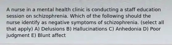 A nurse in a mental health clinic is conducting a staff education session on schizophrenia. Which of the following should the nurse identify as negative symptoms of schizophrenia. (select all that apply) A) Delusions B) Hallucinations C) Anhedonia D) Poor judgment E) Blunt affect