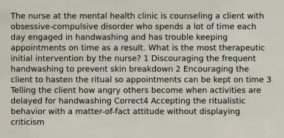 The nurse at the mental health clinic is counseling a client with obsessive-compulsive disorder who spends a lot of time each day engaged in handwashing and has trouble keeping appointments on time as a result. What is the most therapeutic initial intervention by the nurse? 1 Discouraging the frequent handwashing to prevent skin breakdown 2 Encouraging the client to hasten the ritual so appointments can be kept on time 3 Telling the client how angry others become when activities are delayed for handwashing Correct4 Accepting the ritualistic behavior with a matter-of-fact attitude without displaying criticism