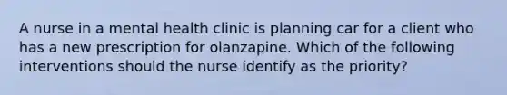 A nurse in a mental health clinic is planning car for a client who has a new prescription for olanzapine. Which of the following interventions should the nurse identify as the priority?