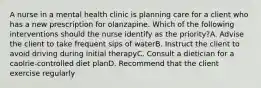 A nurse in a mental health clinic is planning care for a client who has a new prescription for olanzapine. Which of the following interventions should the nurse identify as the priority?A. Advise the client to take frequent sips of waterB. Instruct the client to avoid driving during initial therapyC. Consult a dietician for a caolrie-controlled diet planD. Recommend that the client exercise regularly