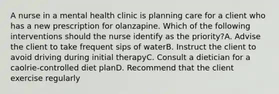 A nurse in a mental health clinic is planning care for a client who has a new prescription for olanzapine. Which of the following interventions should the nurse identify as the priority?A. Advise the client to take frequent sips of waterB. Instruct the client to avoid driving during initial therapyC. Consult a dietician for a caolrie-controlled diet planD. Recommend that the client exercise regularly