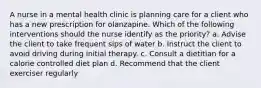 A nurse in a mental health clinic is planning care for a client who has a new prescription for olanzapine. Which of the following interventions should the nurse identify as the priority? a. Advise the client to take frequent sips of water b. Instruct the client to avoid driving during initial therapy. c. Consult a dietitian for a calorie controlled diet plan d. Recommend that the client exerciser regularly