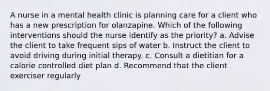 A nurse in a mental health clinic is planning care for a client who has a new prescription for olanzapine. Which of the following interventions should the nurse identify as the priority? a. Advise the client to take frequent sips of water b. Instruct the client to avoid driving during initial therapy. c. Consult a dietitian for a calorie controlled diet plan d. Recommend that the client exerciser regularly