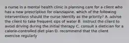 a nurse in a mental health clinic is planning care for a client who has a new prescription for olanziapine. which of the following interventions should the nurse identify as the priority? A. advise the client to take frequent sips of water B. instruct the client to avoid driving during the initial therapy C. consult a dietician for a calorie-controlled diet plan D. recommend that the client exercise regularly