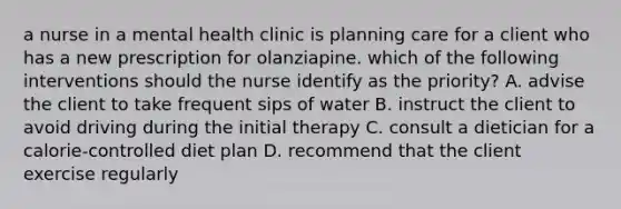 a nurse in a mental health clinic is planning care for a client who has a new prescription for olanziapine. which of the following interventions should the nurse identify as the priority? A. advise the client to take frequent sips of water B. instruct the client to avoid driving during the initial therapy C. consult a dietician for a calorie-controlled diet plan D. recommend that the client exercise regularly