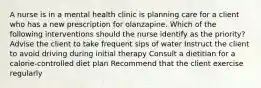 A nurse is in a mental health clinic is planning care for a client who has a new prescription for olanzapine. Which of the following interventions should the nurse identify as the priority? Advise the client to take frequent sips of water Instruct the client to avoid driving during initial therapy Consult a dietitian for a calorie-controlled diet plan Recommend that the client exercise regularly