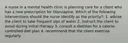 A nurse in a mental health clinic is planning care for a client who has a new prescription for Olanzapine. Which of the following interventions should the nurse identify as the priority?: 1. advise the client to take frequent sips of water 2. instruct the client to avoid during initial therapy 3. consult a dietitian for a calorie-controlled diet plan 4. recommend that the client exercise regularly