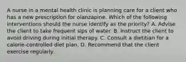 A nurse in a mental health clinic is planning care for a client who has a new prescription for olanzapine. Which of the following interventions should the nurse identify as the priority? A. Advise the client to take frequent sips of water. B. Instruct the client to avoid driving during initial therapy. C. Consult a dietitian for a calorie-controlled diet plan. D. Recommend that the client exercise regularly.