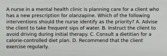 A nurse in a mental health clinic is planning care for a client who has a new prescription for olanzapine. Which of the following interventions should the nurse identify as the priority? A. Advise the client to take frequent sips of water. B. Instruct the client to avoid driving during initial therapy. C. Consult a dietitian for a calorie-controlled diet plan. D. Recommend that the client exercise regularly.