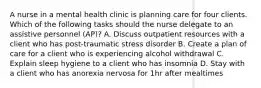 A nurse in a mental health clinic is planning care for four clients. Which of the following tasks should the nurse delegate to an assistive personnel (AP)? A. Discuss outpatient resources with a client who has post-traumatic stress disorder B. Create a plan of care for a client who is experiencing alcohol withdrawal C. Explain sleep hygiene to a client who has insomnia D. Stay with a client who has anorexia nervosa for 1hr after mealtimes