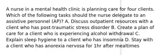 A nurse in a mental health clinic is planning care for four clients. Which of the following tasks should the nurse delegate to an assistive personnel (AP)? A. Discuss outpatient resources with a client who has post-traumatic stress disorder B. Create a plan of care for a client who is experiencing alcohol withdrawal C. Explain sleep hygiene to a client who has insomnia D. Stay with a client who has anorexia nervosa for 1hr after mealtimes