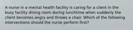 A nurse in a mental health facility is caring for a client in the busy facility dining room during lunchtime when suddenly the client becomes angry and throws a chair. Which of the following interventions should the nurse perform first?