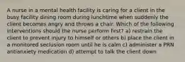 A nurse in a mental health facility is caring for a client in the busy facility dining room during lunchtime when suddenly the client becomes angry and throws a chair. Which of the following interventions should the nurse perform first? a) restrain the client to prevent injury to himself or others b) place the client in a monitored seclusion room until he is calm c) administer a PRN antianxiety medication d) attempt to talk the client down