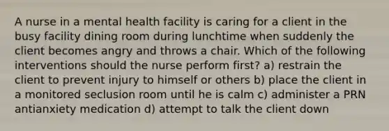 A nurse in a mental health facility is caring for a client in the busy facility dining room during lunchtime when suddenly the client becomes angry and throws a chair. Which of the following interventions should the nurse perform first? a) restrain the client to prevent injury to himself or others b) place the client in a monitored seclusion room until he is calm c) administer a PRN antianxiety medication d) attempt to talk the client down