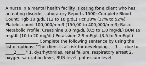 A nurse in a mental health facility is caring for a client who has an eating disorder Laboratory Reports 1500: Complete Blood Count: Hgb 10 g/dL (12 to 18 g/dL) Hct 30% (37% to 52%) Platelet count 100,000/mm3 (150,00 to 400,000/mm3) Basic Metabolic Profile: Creatinine 0.8 mg/dL (0.5 to 1.0 mg/dL) BUN 19 mg/dL (10 to 20 mg/dL) Potassium 2.9 mEq/L (3.5 to 5 mEq/L) ________________ Complete the following sentence by using the list of options: "The client is at risk for developing ___1___ due to ____2____." 1. dysrhythmias, renal failure, respiratory arrest 2. oxygen saturation level, BUN level, potassium level