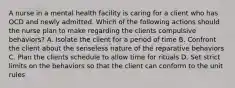 A nurse in a mental health facility is caring for a client who has OCD and newly admitted. Which of the following actions should the nurse plan to make regarding the clients compulsive behaviors? A. Isolate the client for a period of time B. Confront the client about the senseless nature of the reparative behaviors C. Plan the clients schedule to allow time for rituals D. Set strict limits on the behaviors so that the client can conform to the unit rules