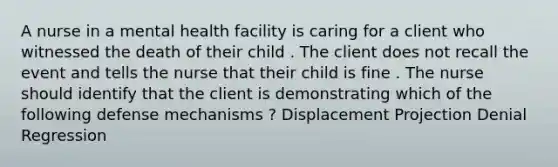 A nurse in a mental health facility is caring for a client who witnessed the death of their child . The client does not recall the event and tells the nurse that their child is fine . The nurse should identify that the client is demonstrating which of the following defense mechanisms ? Displacement Projection Denial Regression