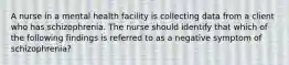 A nurse in a mental health facility is collecting data from a client who has schizophrenia. The nurse should identify that which of the following findings is referred to as a negative symptom of schizophrenia?