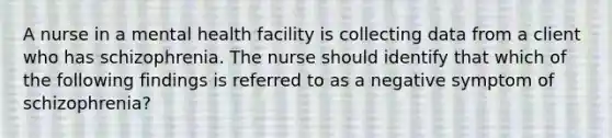 A nurse in a mental health facility is collecting data from a client who has schizophrenia. The nurse should identify that which of the following findings is referred to as a negative symptom of schizophrenia?