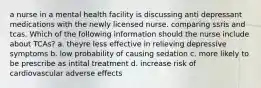 a nurse in a mental health facility is discussing anti depressant medications with the newly licensed nurse. comparing ssris and tcas. Which of the following information should the nurse include about TCAs? a. theyre less effective in relieving depressive symptoms b. low probability of causing sedation c. more likely to be prescribe as intital treatment d. increase risk of cardiovascular adverse effects