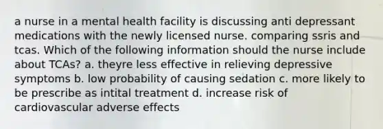 a nurse in a mental health facility is discussing anti depressant medications with the newly licensed nurse. comparing ssris and tcas. Which of the following information should the nurse include about TCAs? a. theyre less effective in relieving depressive symptoms b. low probability of causing sedation c. more likely to be prescribe as intital treatment d. increase risk of cardiovascular adverse effects