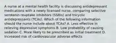 A nurse at a mental health facility is discussing antidepressant medications with a newly licensed nurse, comparing selective serotonin reuptake inhibitors (SSRIs) and tricyclic antidepressants (TCAs). Which of the following information should the nurse include about TCAs? A. Less effective in relieving depressive symptoms B. Low probability of causing sedation C. More likely to be prescribed as initial treatment D. Increased risk of cardiovascular adverse effects