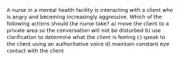 A nurse in a mental health facility is interacting with a client who is angry and becoming increasingly aggressive. Which of the following actions should the nurse take? a) move the client to a private area so the conversation will not be disturbed b) use clarification to determine what the client is feeling c) speak to the client using an authoritative voice d) maintain constant eye contact with the client