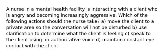 A nurse in a mental health facility is interacting with a client who is angry and becoming increasingly aggressive. Which of the following actions should the nurse take? a) move the client to a private area so the conversation will not be disturbed b) use clarification to determine what the client is feeling c) speak to the client using an authoritative voice d) maintain constant eye contact with the client