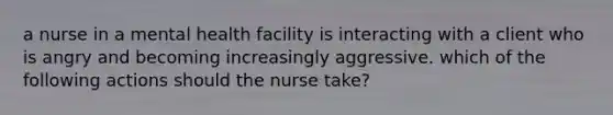 a nurse in a mental health facility is interacting with a client who is angry and becoming increasingly aggressive. which of the following actions should the nurse take?