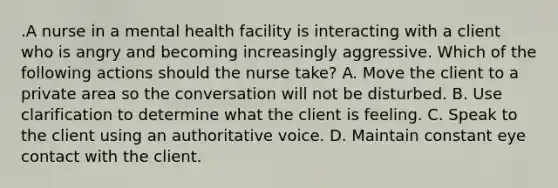 .A nurse in a mental health facility is interacting with a client who is angry and becoming increasingly aggressive. Which of the following actions should the nurse take? A. Move the client to a private area so the conversation will not be disturbed. B. Use clarification to determine what the client is feeling. C. Speak to the client using an authoritative voice. D. Maintain constant eye contact with the client.