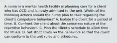 A nurse in a mental health facility is planning care for a client who has OCD and is newly admitted to the unit. Which of the following actions should the nurse plan to take regarding the client's compulsive behaviors? A. Isolate the client for a period of time. B. Confront the client about the senseless nature of the repetitive behaviors. C. Plan the client's schedule to allow time for rituals. D. Set strict limits on the behaviors so that the client can conform to the unit rules and schedules.